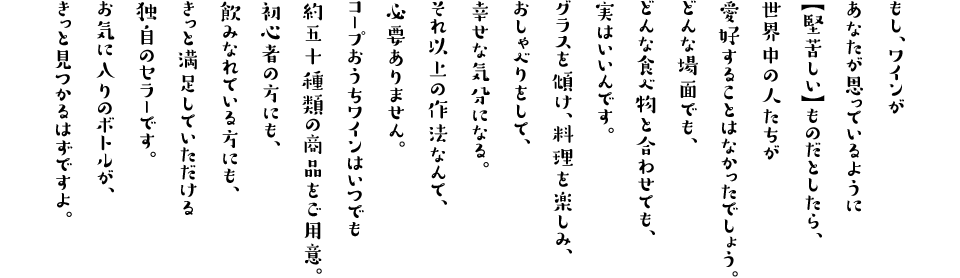 もし、ワインがあなたが思っているように【堅苦しい】ものだとしたら、世界中の人たちが愛好することはなかったでしょう。どんな場面でも、どんな食べ物と合わせても、実はいいんです。グラスを傾け、料理を楽しみ、おしゃべりをして、幸せな気分になる。それ以上の作法なんて、必要ありません。
コープおうちワインはいつでも約五十種類の商品をご用意。初心者の方にも、飲みなれている方にも、きっと満足していただける独自のセラーです。お気に入りのボトルが、きっと見つかるはずですよ。